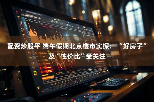 配资炒股平 端午假期北京楼市实探： “好房子”及“性价比”受关注