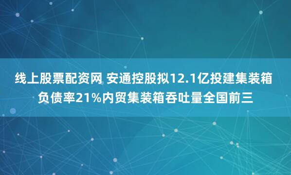 线上股票配资网 安通控股拟12.1亿投建集装箱 负债率21%内贸集装箱吞吐量全国前三