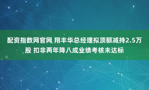 配资指数网官网 翔丰华总经理拟顶额减持2.5万股 扣非两年降八成业绩考核未达标