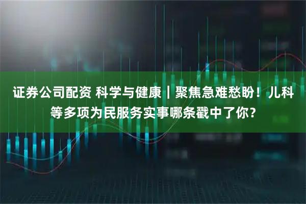 证券公司配资 科学与健康｜聚焦急难愁盼！儿科等多项为民服务实事哪条戳中了你？