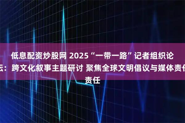 低息配资炒股网 2025“一带一路”记者组织论坛：跨文化叙事主题研讨 聚焦全球文明倡议与媒体责任