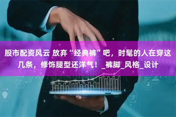 股市配资风云 放弃“经典裤”吧，时髦的人在穿这几条，修饰腿型还洋气！_裤脚_风格_设计
