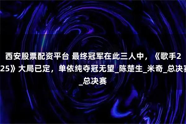 西安股票配资平台 最终冠军在此三人中，《歌手2025》大局已定，单依纯夺冠无望_陈楚生_米奇_总决赛