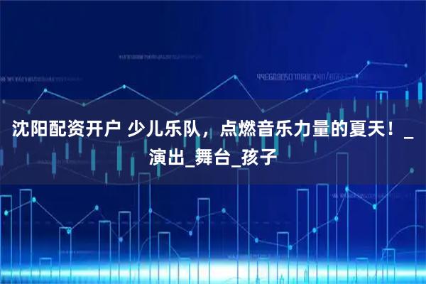 沈阳配资开户 少儿乐队，点燃音乐力量的夏天！_演出_舞台_孩子