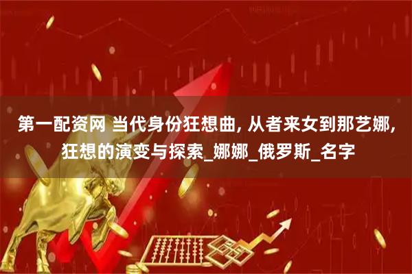第一配资网 当代身份狂想曲, 从者来女到那艺娜, 狂想的演变与探索_娜娜_俄罗斯_名字