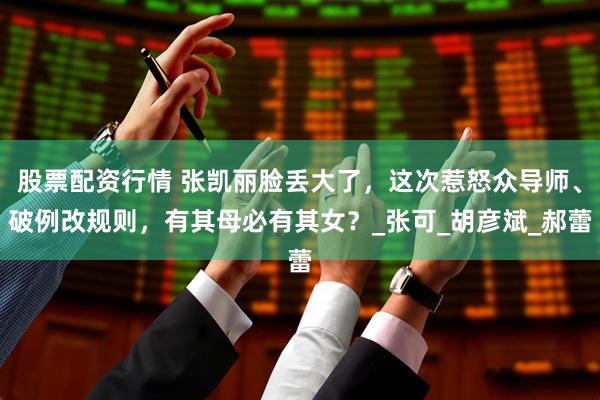 股票配资行情 张凯丽脸丢大了，这次惹怒众导师、破例改规则，有其母必有其女？_张可_胡彦斌_郝蕾