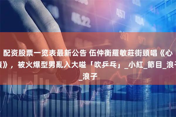 配资股票一览表最新公告 伍仲衡羅敏莊街頭唱《心債》，被火爆型男亂入大嗌「吹乒乓」_小紅_節目_浪子