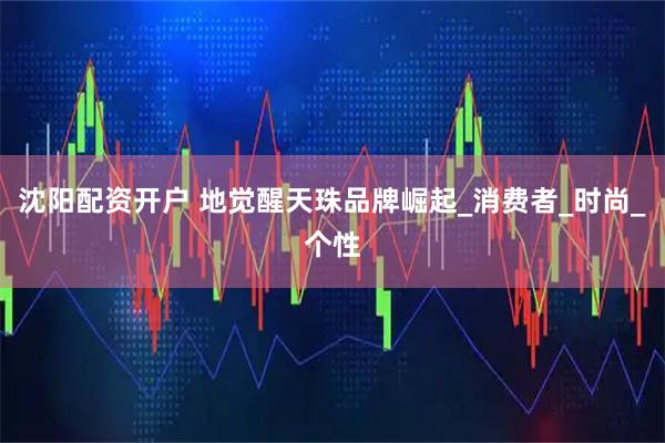 沈阳配资开户 地觉醒天珠品牌崛起_消费者_时尚_个性
