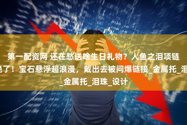 第一配资网 还在愁送啥生日礼物？人鱼之泪项链锁骨链绝了！宝石悬浮超浪漫，戴出去被问爆链接_金属托_泪珠_设计