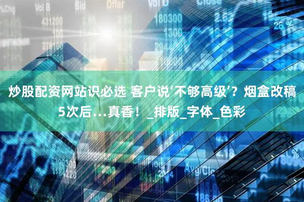 炒股配资网站识必选 客户说‘不够高级’？烟盒改稿5次后…真香！_排版_字体_色彩