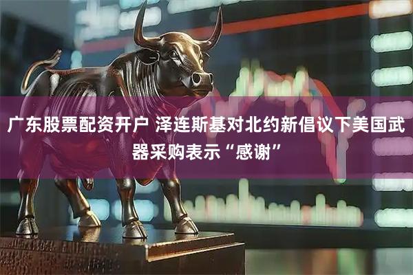 广东股票配资开户 泽连斯基对北约新倡议下美国武器采购表示“感谢”