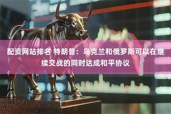 配资网站排名 特朗普：乌克兰和俄罗斯可以在继续交战的同时达成和平协议