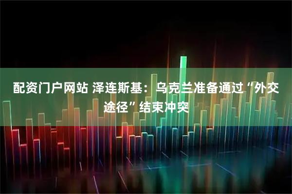 配资门户网站 泽连斯基：乌克兰准备通过“外交途径”结束冲突