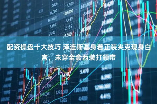 配资操盘十大技巧 泽连斯基身着正装夹克现身白宫，未穿全套西装打领带