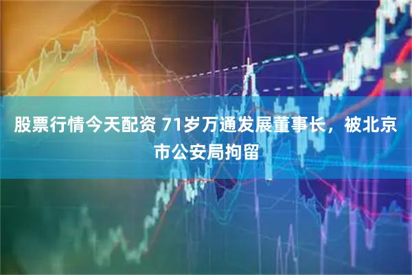 股票行情今天配资 71岁万通发展董事长，被北京市公安局拘留