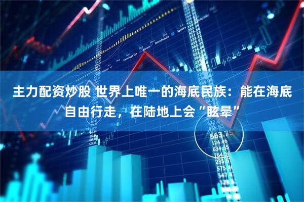 主力配资炒股 世界上唯一的海底民族：能在海底自由行走，在陆地上会“眩晕”