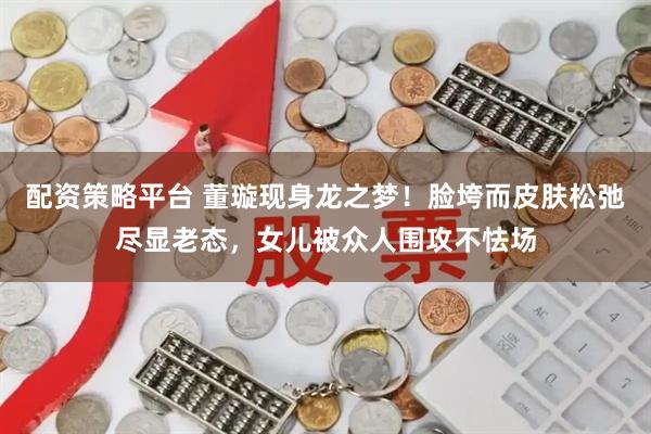 配资策略平台 董璇现身龙之梦！脸垮而皮肤松弛尽显老态，女儿被众人围攻不怯场