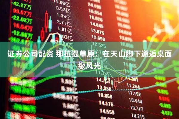 证券公司配资 那拉提草原：在天山脚下邂逅桌面级风光