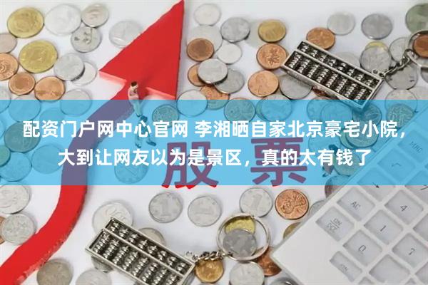 配资门户网中心官网 李湘晒自家北京豪宅小院，大到让网友以为是景区，真的太有钱了