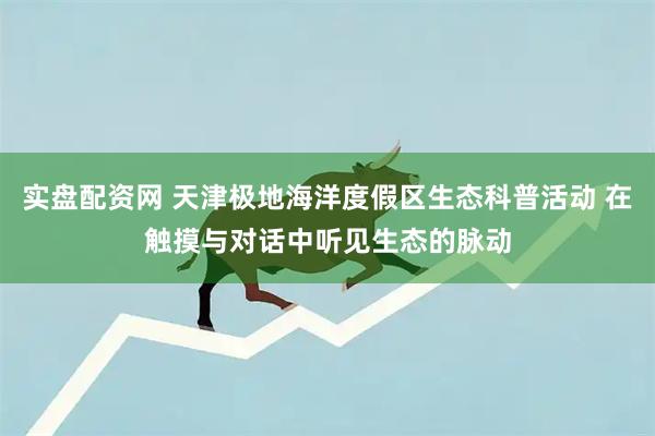 实盘配资网 天津极地海洋度假区生态科普活动 在触摸与对话中听见生态的脉动