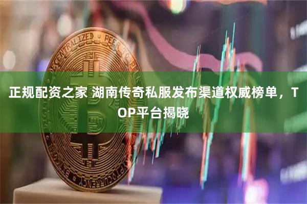 正规配资之家 湖南传奇私服发布渠道权威榜单，TOP平台揭晓