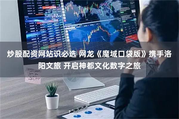 炒股配资网站识必选 网龙《魔域口袋版》携手洛阳文旅 开启神都文化数字之旅