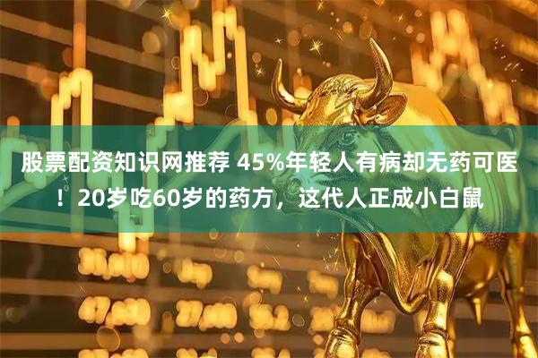 股票配资知识网推荐 45%年轻人有病却无药可医！20岁吃60岁的药方，这代人正成小白鼠