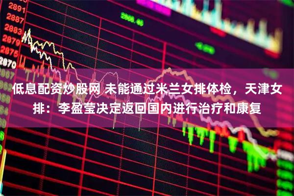 低息配资炒股网 未能通过米兰女排体检，天津女排：李盈莹决定返回国内进行治疗和康复
