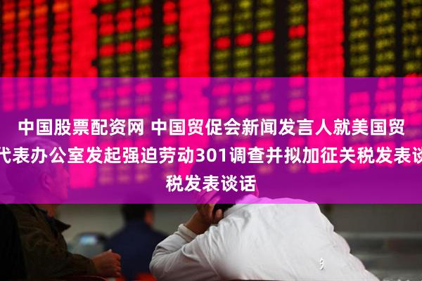 中国股票配资网 中国贸促会新闻发言人就美国贸易代表办公室发起强迫劳动301调查并拟加征关税发表谈话