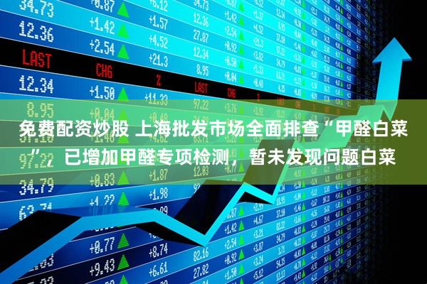 免费配资炒股 上海批发市场全面排查“甲醛白菜”，已增加甲醛专项检测，暂未发现问题白菜
