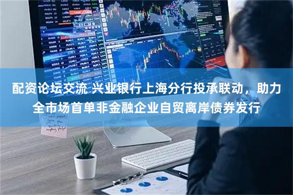 配资论坛交流 兴业银行上海分行投承联动,助力全市场首单非金融企业自贸离岸债券发行